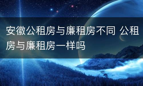 安徽公租房与廉租房不同 公租房与廉租房一样吗