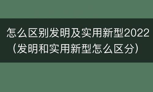 怎么区别发明及实用新型2022（发明和实用新型怎么区分）