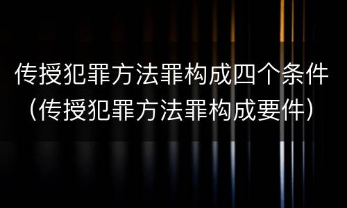 传授犯罪方法罪构成四个条件（传授犯罪方法罪构成要件）