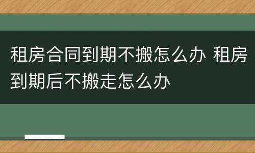 租房合同到期不搬怎么办 租房到期后不搬走怎么办