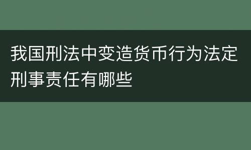 我国刑法中变造货币行为法定刑事责任有哪些