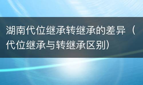 湖南代位继承转继承的差异（代位继承与转继承区别）