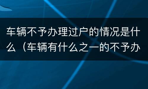 车辆不予办理过户的情况是什么（车辆有什么之一的不予办理过户手续）
