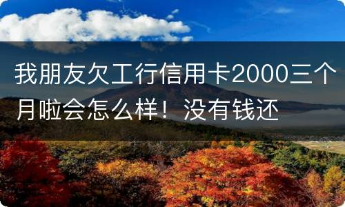 我朋友欠工行信用卡2000三个月啦会怎么样！没有钱还