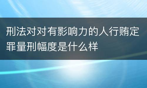 刑法对对有影响力的人行贿定罪量刑幅度是什么样
