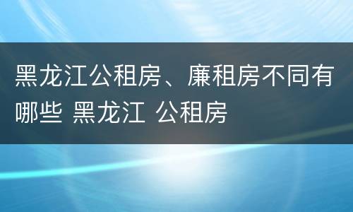 黑龙江公租房、廉租房不同有哪些 黑龙江 公租房