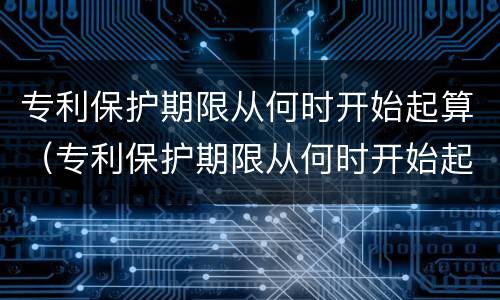 专利保护期限从何时开始起算（专利保护期限从何时开始起算的）