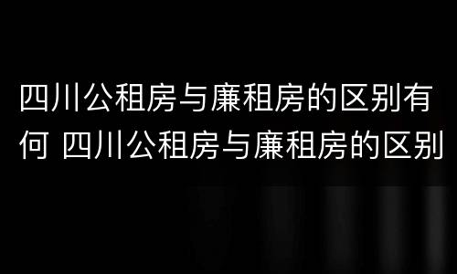 四川公租房与廉租房的区别有何 四川公租房与廉租房的区别有何联系