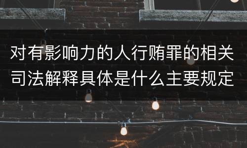 对有影响力的人行贿罪的相关司法解释具体是什么主要规定
