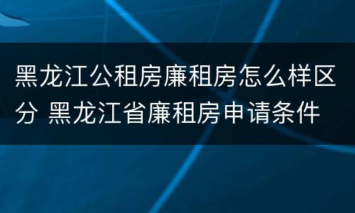 黑龙江公租房廉租房怎么样区分 黑龙江省廉租房申请条件