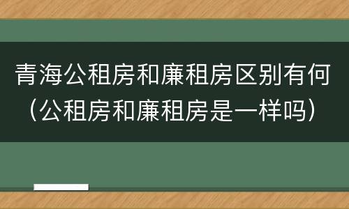 青海公租房和廉租房区别有何（公租房和廉租房是一样吗）