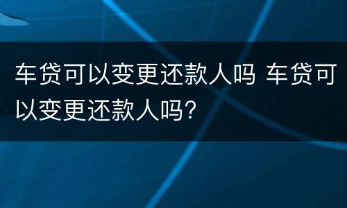 车贷可以变更还款人吗 车贷可以变更还款人吗?