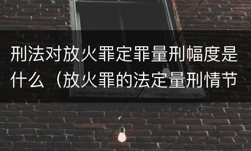 刑法对放火罪定罪量刑幅度是什么（放火罪的法定量刑情节）