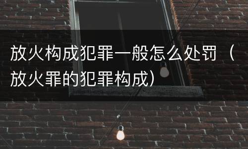 放火构成犯罪一般怎么处罚（放火罪的犯罪构成）