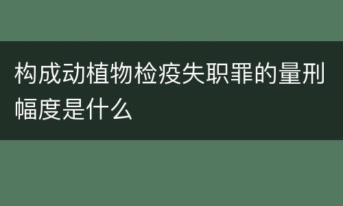 构成动植物检疫失职罪的量刑幅度是什么