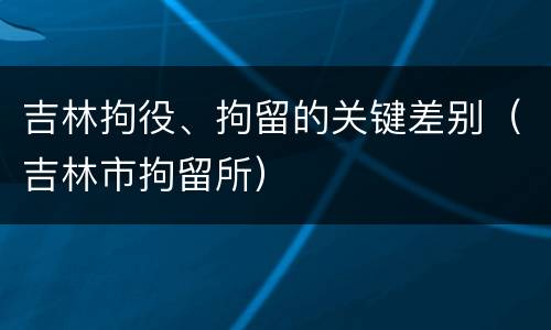 吉林拘役、拘留的关键差别（吉林市拘留所）