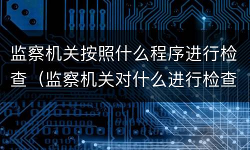 监察机关按照什么程序进行检查（监察机关对什么进行检查）