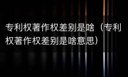 专利权著作权差别是啥（专利权著作权差别是啥意思）