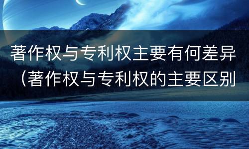 著作权与专利权主要有何差异（著作权与专利权的主要区别）