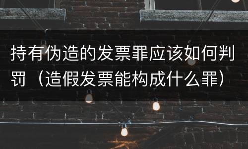 持有伪造的发票罪应该如何判罚（造假发票能构成什么罪）