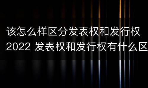 该怎么样区分发表权和发行权2022 发表权和发行权有什么区别