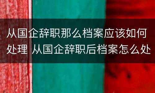 从国企辞职那么档案应该如何处理 从国企辞职后档案怎么处理