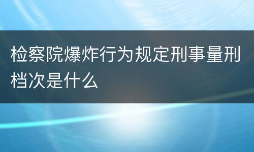 检察院爆炸行为规定刑事量刑档次是什么