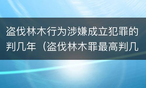 盗伐林木行为涉嫌成立犯罪的判几年（盗伐林木罪最高判几年）