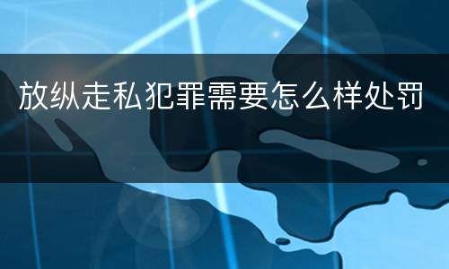 放纵走私犯罪需要怎么样处罚