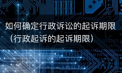 如何确定行政诉讼的起诉期限（行政起诉的起诉期限）