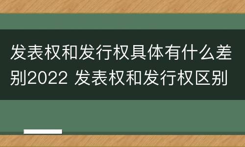 发表权和发行权具体有什么差别2022 发表权和发行权区别