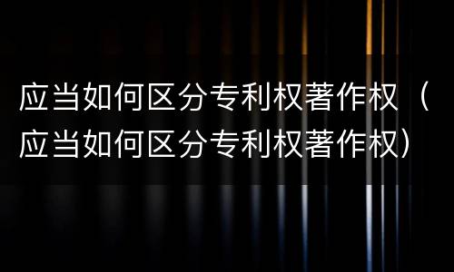 应当如何区分专利权著作权（应当如何区分专利权著作权）