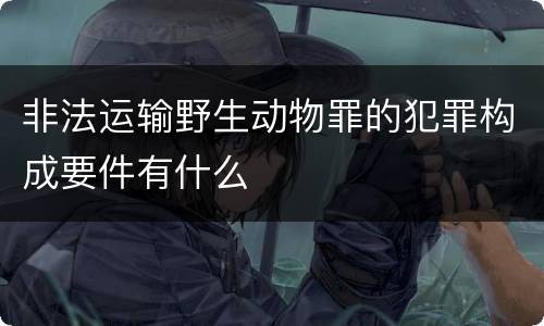 非法运输野生动物罪的犯罪构成要件有什么