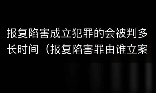 报复陷害成立犯罪的会被判多长时间（报复陷害罪由谁立案）