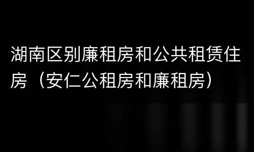 湖南区别廉租房和公共租赁住房（安仁公租房和廉租房）