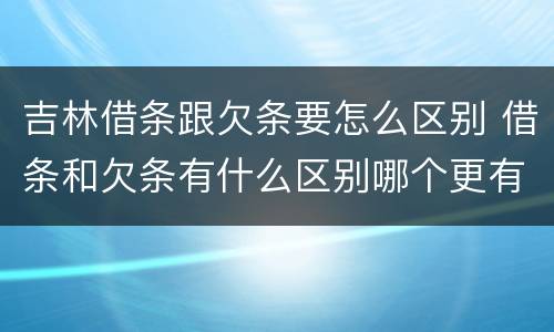 吉林借条跟欠条要怎么区别 借条和欠条有什么区别哪个更有法律效力