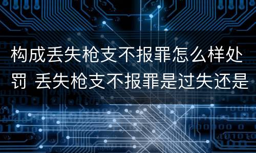 构成丢失枪支不报罪怎么样处罚 丢失枪支不报罪是过失还是故意