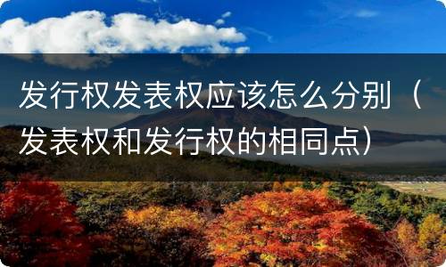 发行权发表权应该怎么分别（发表权和发行权的相同点）