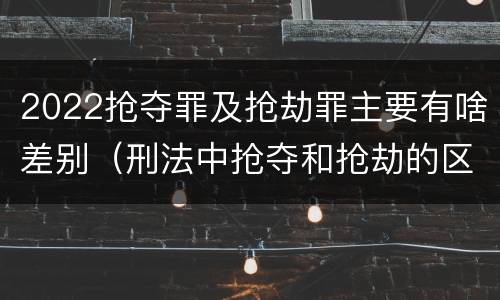 2022抢夺罪及抢劫罪主要有啥差别（刑法中抢夺和抢劫的区别）