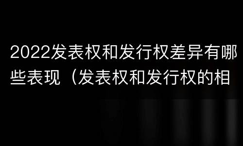 2022发表权和发行权差异有哪些表现（发表权和发行权的相同点）
