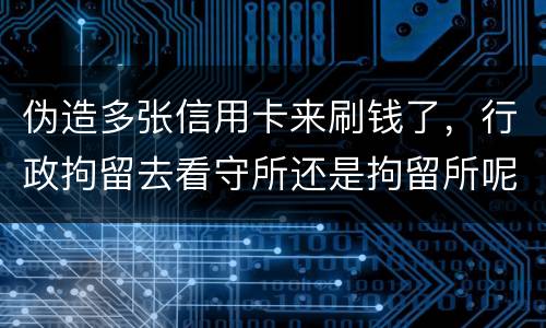 伪造多张信用卡来刷钱了，行政拘留去看守所还是拘留所呢