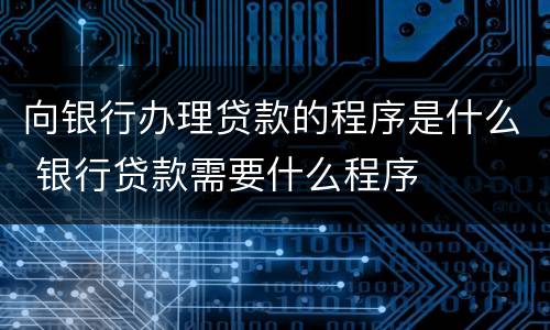 向银行办理贷款的程序是什么 银行贷款需要什么程序