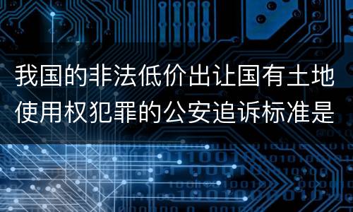 我国的非法低价出让国有土地使用权犯罪的公安追诉标准是怎样的