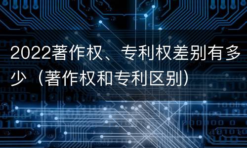 2022著作权、专利权差别有多少（著作权和专利区别）