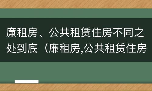 廉租房、公共租赁住房不同之处到底（廉租房,公共租赁住房不同之处到底怎么办）
