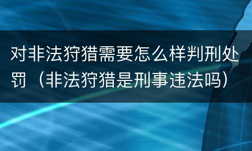 对非法狩猎需要怎么样判刑处罚（非法狩猎是刑事违法吗）