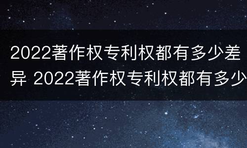 2022著作权专利权都有多少差异 2022著作权专利权都有多少差异呢