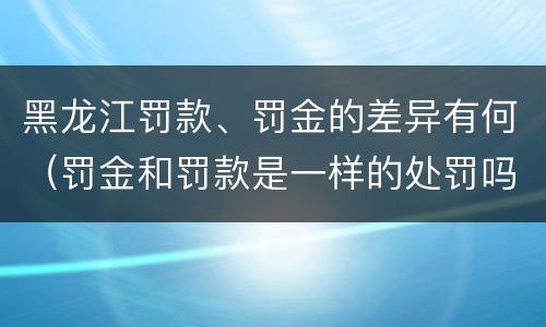 黑龙江罚款、罚金的差异有何（罚金和罚款是一样的处罚吗）