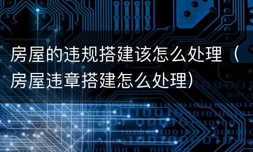 房屋的违规搭建该怎么处理（房屋违章搭建怎么处理）