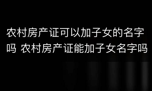 农村房产证可以加子女的名字吗 农村房产证能加子女名字吗